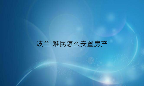波兰难民怎么安置房产(波兰对于难民问题的态度)